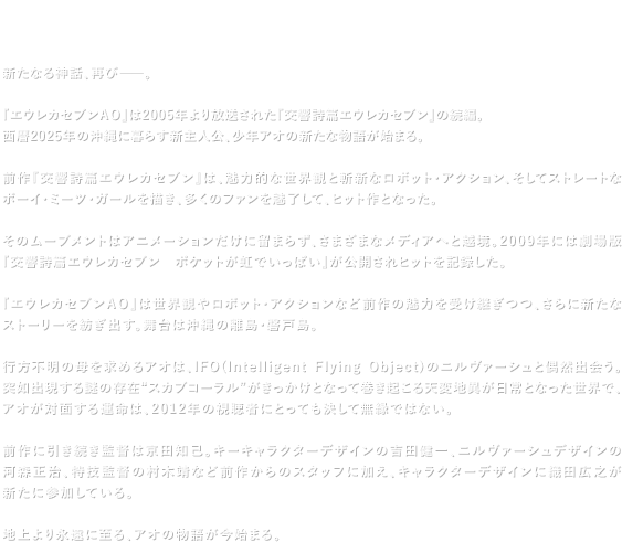 【Introduction】新たなる神話、再び—―。 『エウレカセブンＡＯ』は2005年より放送された『交響詩篇エウレカセブン』の続編。西暦2025年の沖縄に暮らす新主人公、少年アオの新たな物語が始まる。 前作『交響詩篇エウレカセブン』は、魅力的な世界観と斬新なロボット・アクション、そしてストレートなボーイ・ミーツ・ガールを描き、多くのファンを魅了して、ヒット作となった。 そのムーブメントはアニメーションだけに留まらず、さまざまなメディアへと越境。2009年には劇場版『交響詩篇エウレカセブン ポケットが虹でいっぱい』が公開されヒットを記録した。 『エウレカセブンＡＯ』は世界観やロボット・アクションなど前作の魅力を受け継ぎつつ、さらに新たなストーリーを紡ぎ出す。舞台は沖縄の離島・磐戸島。 行方不明の母を求めるアオは、IFO(Intelligent Flying Object)のニルヴァーシュと偶然出会う。突如出現する謎の存在“スカブコーラル”がきっかけとなって巻き起こる天変地異が日常となった世界で、アオが対面する運命は、2012年の視聴者にとっても決して無縁ではない。 前作に引き続き監督は京田知己。キーキャラクターデザインの吉田健一、ニルヴァーシュデザインの河森正治、特技監督の村木靖など前作からのスタッフに加え、キャラクターデザインに織田広之が新たに参加している。 地上より永遠に至る、アオの物語が今始まる。