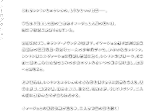 【Introduction】これはレントンとエウレカの、もうひとつの物語――。 宇宙より飛来した謎の生命体イマージュと人類の戦いは、既に半世紀に及ぼうとしていた。西暦2054年、ホランド・ノヴァクの指揮下、イマージュと戦う第303独立愚連隊の戦闘母艦・月光号に一人の少年兵がいた。少年の名はレントン。レントンはニルヴァーシュに搭乗し戦場に赴く。レントンの夢は一つ。８年前に連れ去られた幼なじみの少女エウレカをいつの日か助け出し、故郷へと帰ること。だが運命は、レントンとエウレカの小さな恋を試すように試練を与える。使命と感情、真実と嘘、過去と未来、生と死、現実と夢、そしてホランド。二人の前に世界の全てが立ちはだかる。 イマージュとの最終決戦が迫る中、二人は神話の扉を開く！